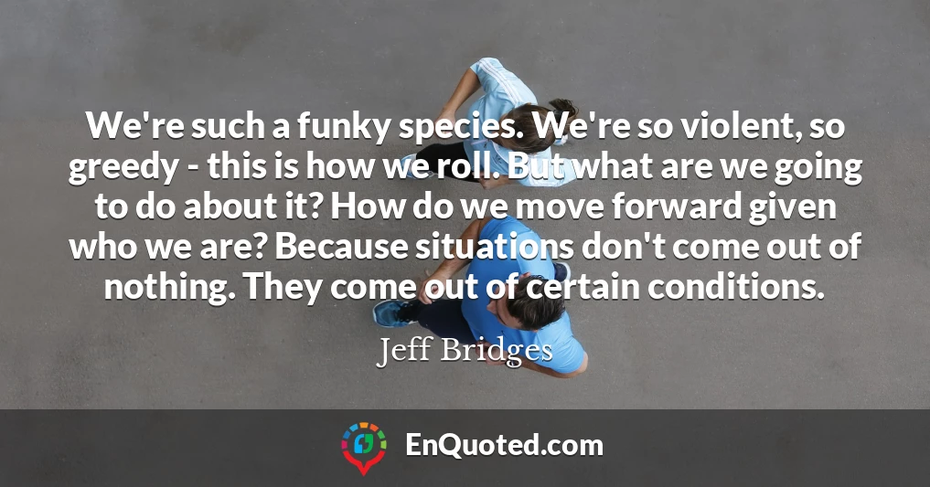 We're such a funky species. We're so violent, so greedy - this is how we roll. But what are we going to do about it? How do we move forward given who we are? Because situations don't come out of nothing. They come out of certain conditions.