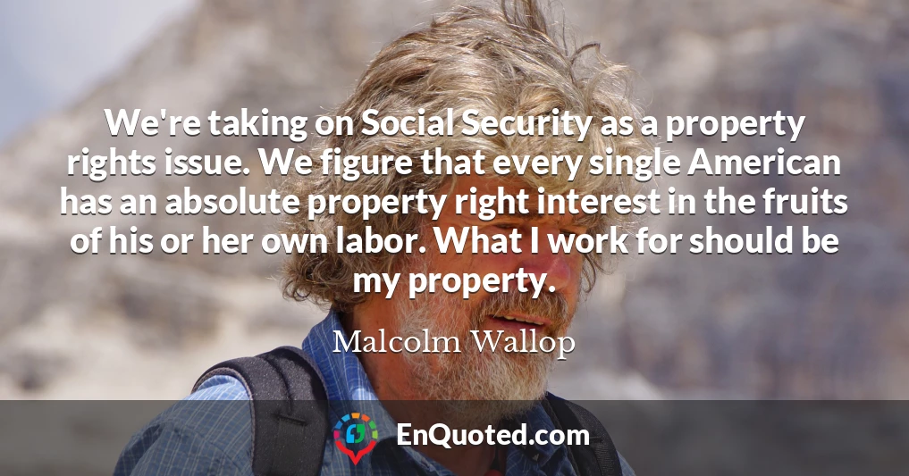 We're taking on Social Security as a property rights issue. We figure that every single American has an absolute property right interest in the fruits of his or her own labor. What I work for should be my property.