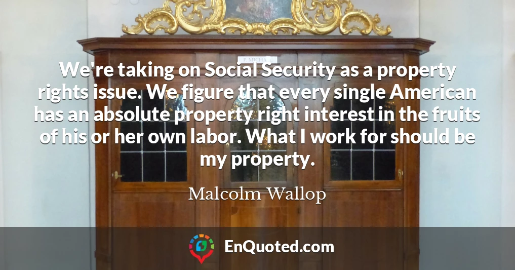 We're taking on Social Security as a property rights issue. We figure that every single American has an absolute property right interest in the fruits of his or her own labor. What I work for should be my property.