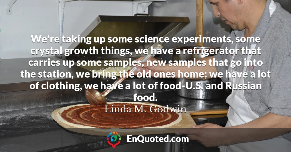 We're taking up some science experiments, some crystal growth things, we have a refrigerator that carries up some samples, new samples that go into the station, we bring the old ones home; we have a lot of clothing, we have a lot of food-U.S. and Russian food.