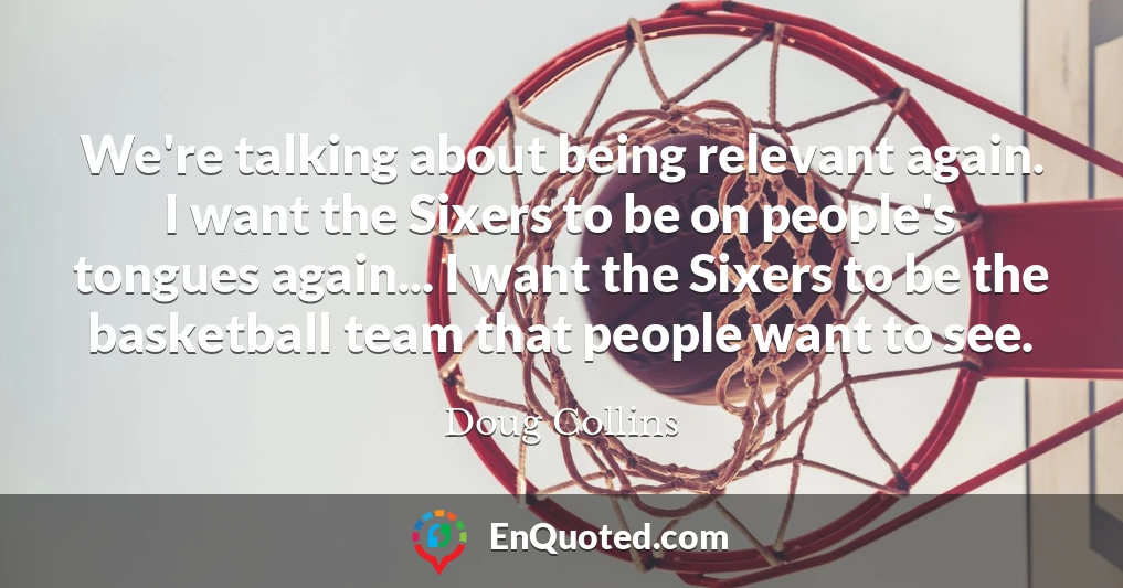 We're talking about being relevant again. I want the Sixers to be on people's tongues again... I want the Sixers to be the basketball team that people want to see.