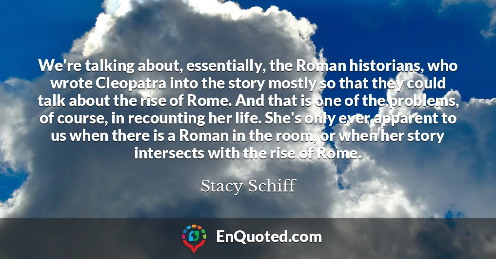 We're talking about, essentially, the Roman historians, who wrote Cleopatra into the story mostly so that they could talk about the rise of Rome. And that is one of the problems, of course, in recounting her life. She's only ever apparent to us when there is a Roman in the room, or when her story intersects with the rise of Rome.