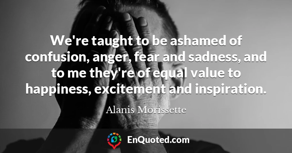 We're taught to be ashamed of confusion, anger, fear and sadness, and to me they're of equal value to happiness, excitement and inspiration.