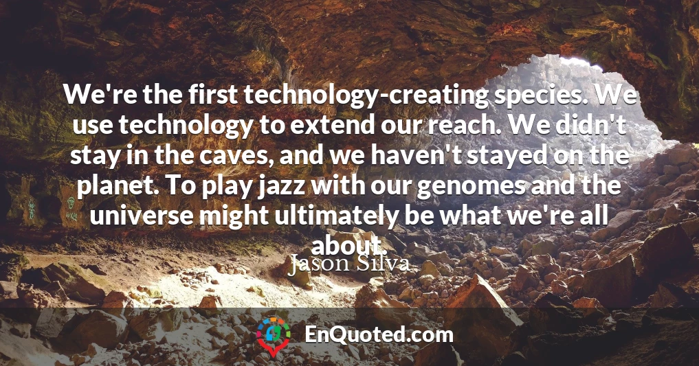 We're the first technology-creating species. We use technology to extend our reach. We didn't stay in the caves, and we haven't stayed on the planet. To play jazz with our genomes and the universe might ultimately be what we're all about.