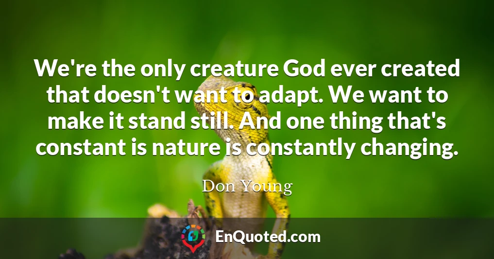 We're the only creature God ever created that doesn't want to adapt. We want to make it stand still. And one thing that's constant is nature is constantly changing.