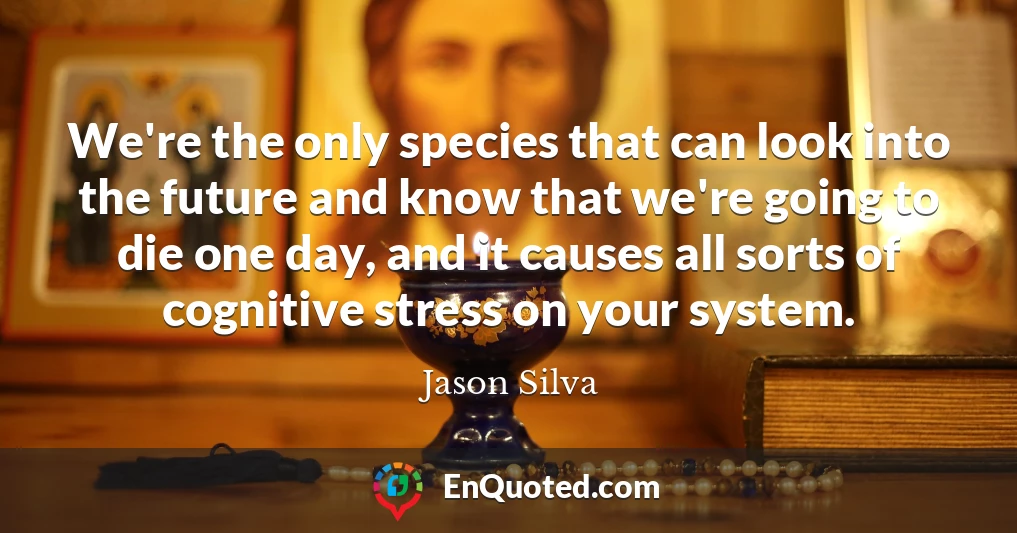 We're the only species that can look into the future and know that we're going to die one day, and it causes all sorts of cognitive stress on your system.