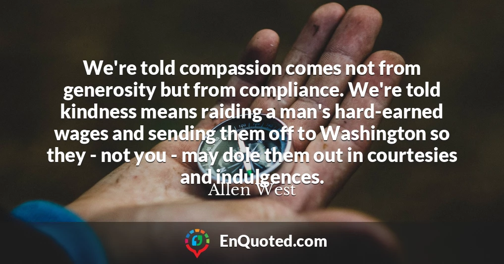 We're told compassion comes not from generosity but from compliance. We're told kindness means raiding a man's hard-earned wages and sending them off to Washington so they - not you - may dole them out in courtesies and indulgences.