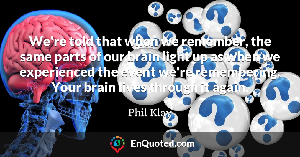 We're told that when we remember, the same parts of our brain light up as when we experienced the event we're remembering. Your brain lives through it again.