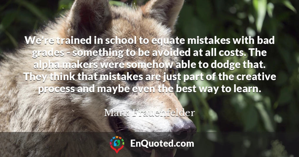 We're trained in school to equate mistakes with bad grades - something to be avoided at all costs. The alpha makers were somehow able to dodge that. They think that mistakes are just part of the creative process and maybe even the best way to learn.