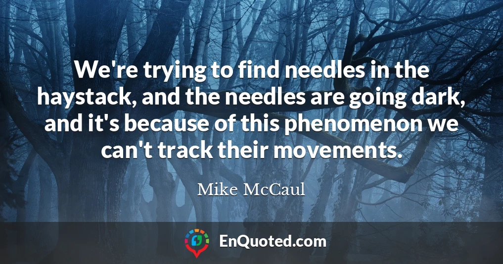 We're trying to find needles in the haystack, and the needles are going dark, and it's because of this phenomenon we can't track their movements.