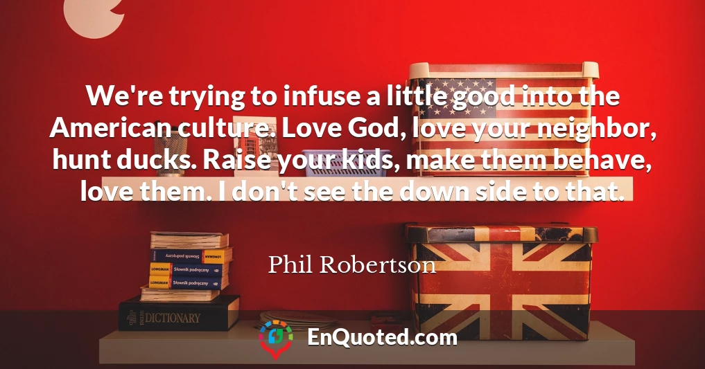 We're trying to infuse a little good into the American culture. Love God, love your neighbor, hunt ducks. Raise your kids, make them behave, love them. I don't see the down side to that.