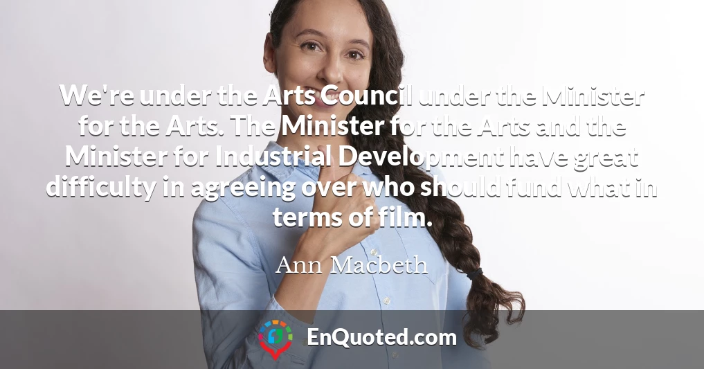 We're under the Arts Council under the Minister for the Arts. The Minister for the Arts and the Minister for Industrial Development have great difficulty in agreeing over who should fund what in terms of film.