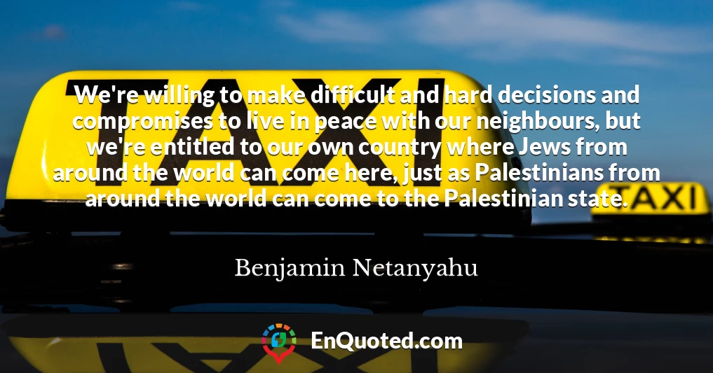 We're willing to make difficult and hard decisions and compromises to live in peace with our neighbours, but we're entitled to our own country where Jews from around the world can come here, just as Palestinians from around the world can come to the Palestinian state.