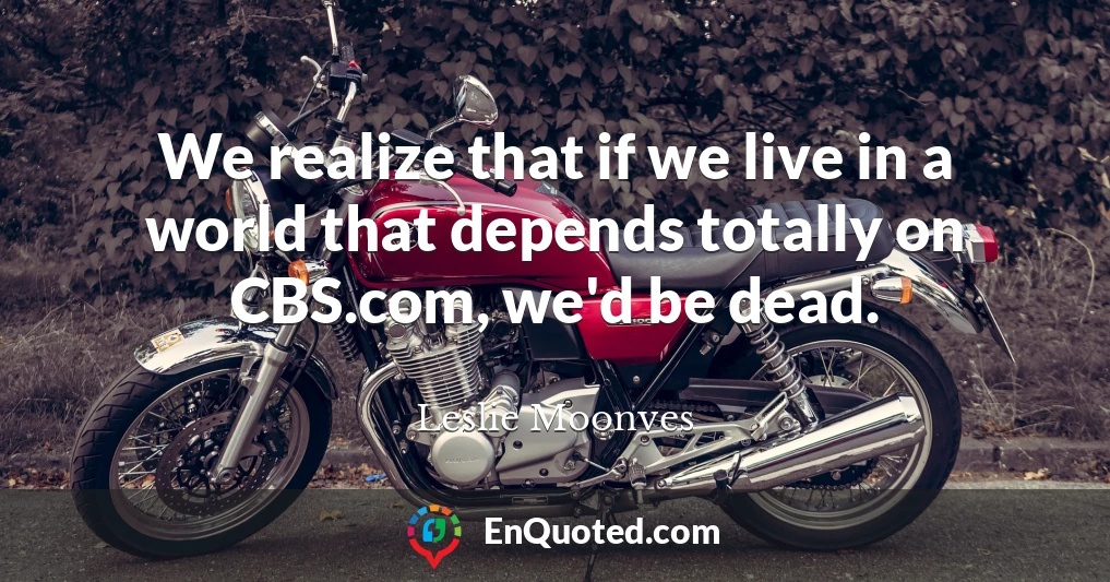 We realize that if we live in a world that depends totally on CBS.com, we'd be dead.