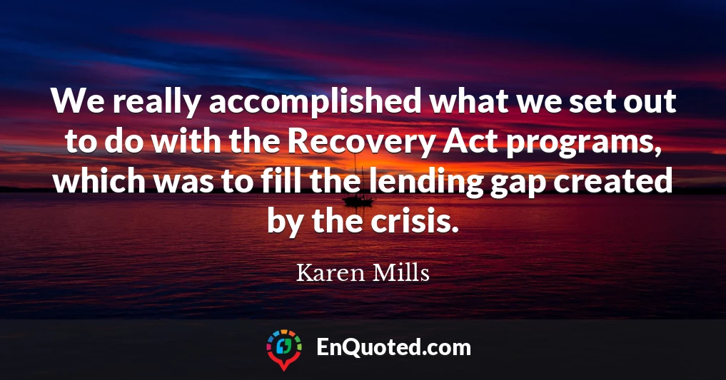 We really accomplished what we set out to do with the Recovery Act programs, which was to fill the lending gap created by the crisis.