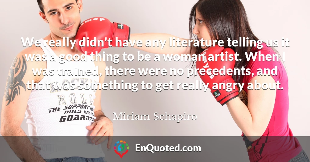 We really didn't have any literature telling us it was a good thing to be a woman artist. When I was trained, there were no precedents, and that was something to get really angry about.
