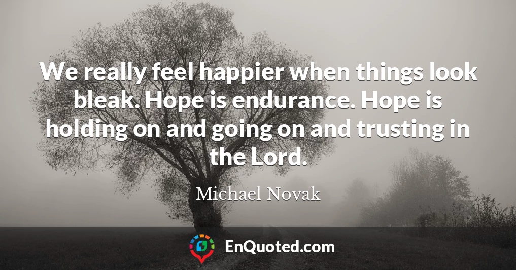 We really feel happier when things look bleak. Hope is endurance. Hope is holding on and going on and trusting in the Lord.