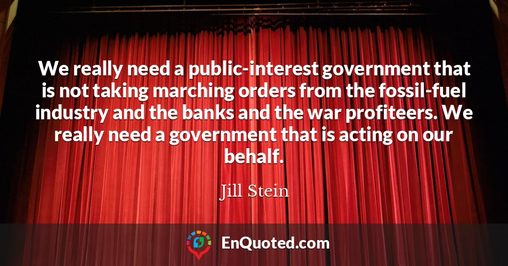 We really need a public-interest government that is not taking marching orders from the fossil-fuel industry and the banks and the war profiteers. We really need a government that is acting on our behalf.