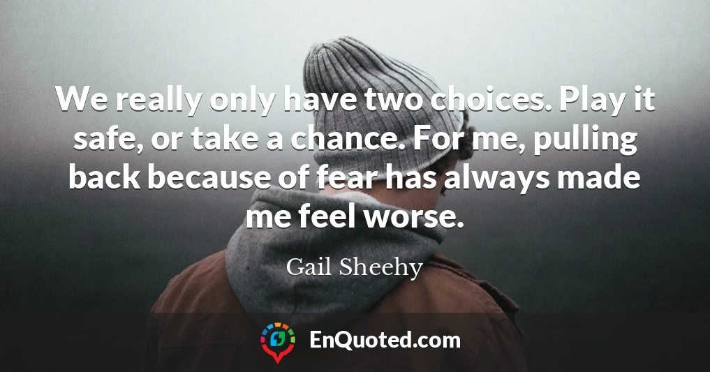 We really only have two choices. Play it safe, or take a chance. For me, pulling back because of fear has always made me feel worse.