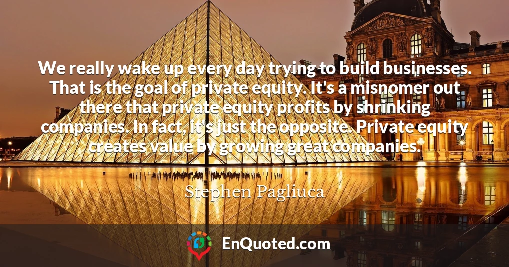 We really wake up every day trying to build businesses. That is the goal of private equity. It's a misnomer out there that private equity profits by shrinking companies. In fact, it's just the opposite. Private equity creates value by growing great companies.