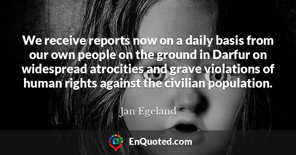 We receive reports now on a daily basis from our own people on the ground in Darfur on widespread atrocities and grave violations of human rights against the civilian population.