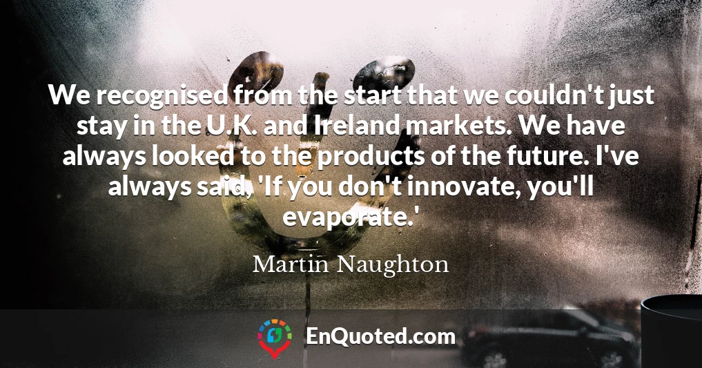 We recognised from the start that we couldn't just stay in the U.K. and Ireland markets. We have always looked to the products of the future. I've always said, 'If you don't innovate, you'll evaporate.'