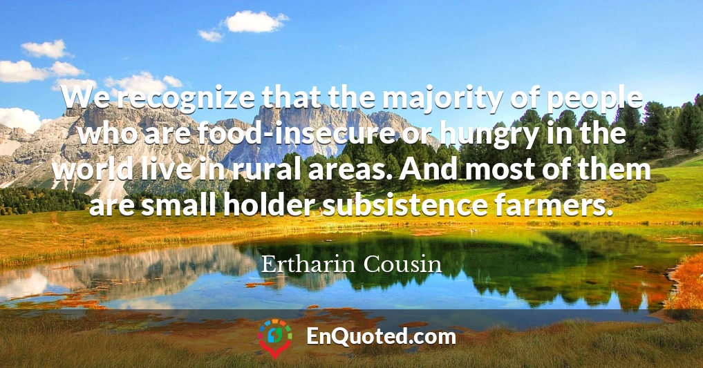 We recognize that the majority of people who are food-insecure or hungry in the world live in rural areas. And most of them are small holder subsistence farmers.