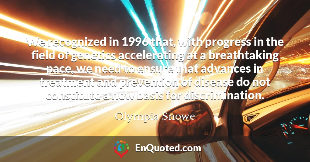 We recognized in 1996 that, with progress in the field of genetics accelerating at a breathtaking pace, we need to ensure that advances in treatment and prevention of disease do not constitute a new basis for discrimination.