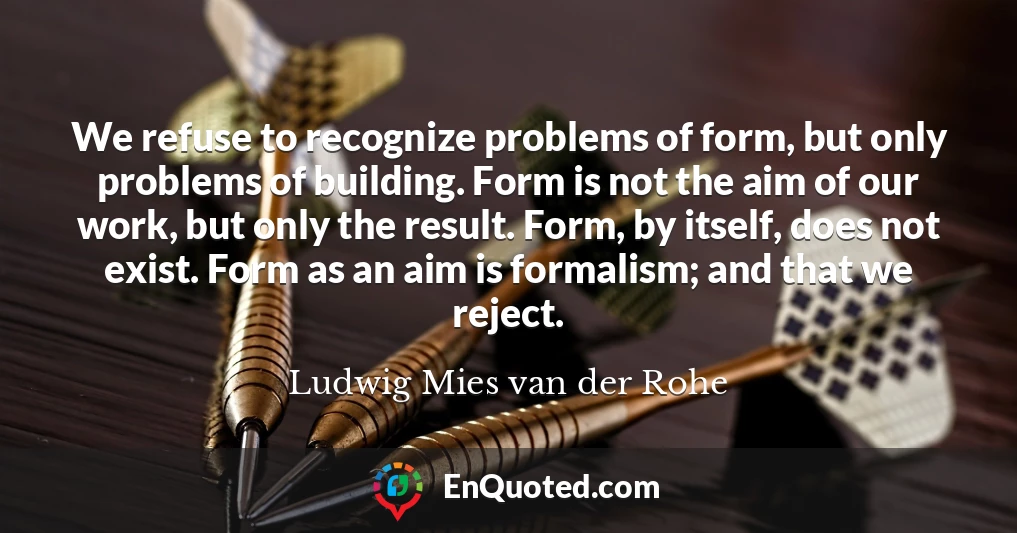 We refuse to recognize problems of form, but only problems of building. Form is not the aim of our work, but only the result. Form, by itself, does not exist. Form as an aim is formalism; and that we reject.
