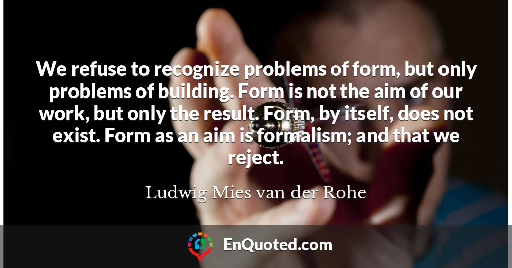 We refuse to recognize problems of form, but only problems of building. Form is not the aim of our work, but only the result. Form, by itself, does not exist. Form as an aim is formalism; and that we reject.