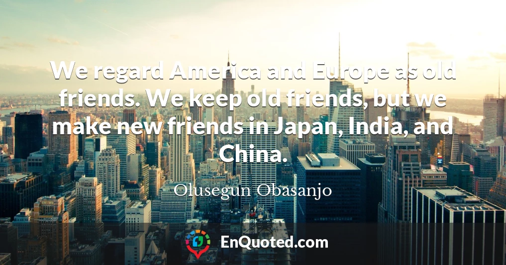 We regard America and Europe as old friends. We keep old friends, but we make new friends in Japan, India, and China.