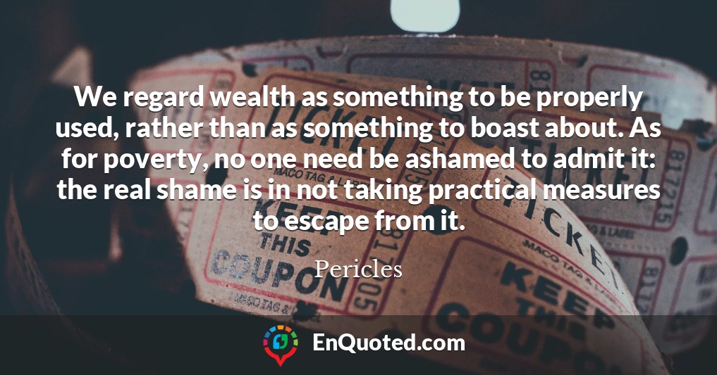 We regard wealth as something to be properly used, rather than as something to boast about. As for poverty, no one need be ashamed to admit it: the real shame is in not taking practical measures to escape from it.