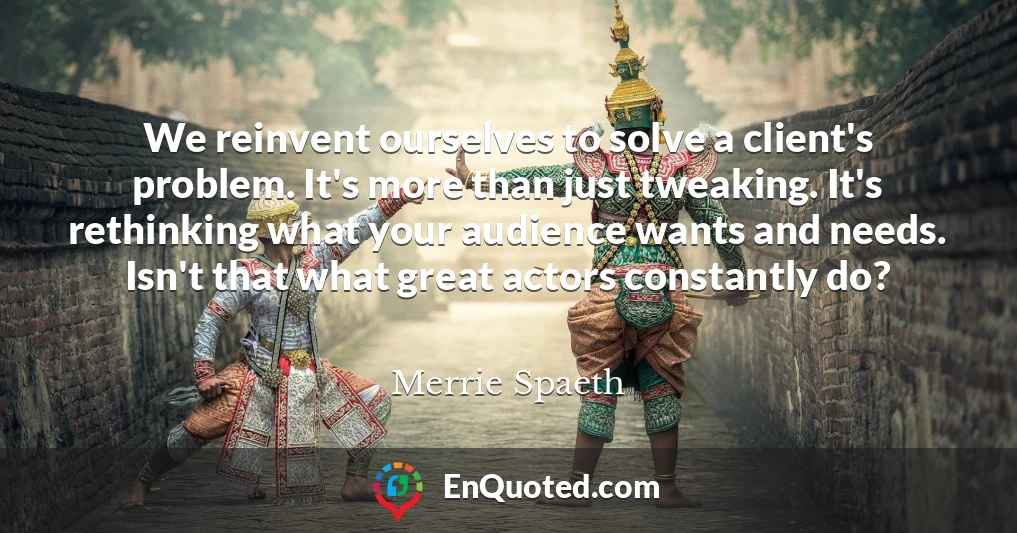 We reinvent ourselves to solve a client's problem. It's more than just tweaking. It's rethinking what your audience wants and needs. Isn't that what great actors constantly do?