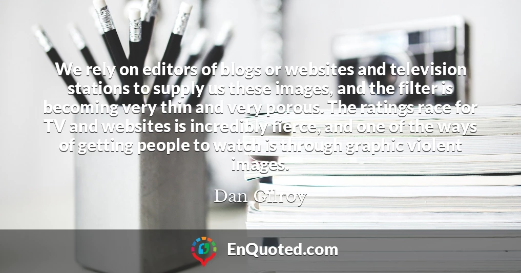 We rely on editors of blogs or websites and television stations to supply us these images, and the filter is becoming very thin and very porous. The ratings race for TV and websites is incredibly fierce, and one of the ways of getting people to watch is through graphic violent images.