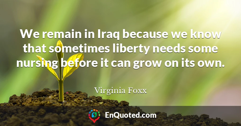We remain in Iraq because we know that sometimes liberty needs some nursing before it can grow on its own.