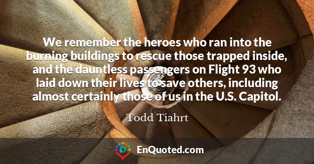 We remember the heroes who ran into the burning buildings to rescue those trapped inside, and the dauntless passengers on Flight 93 who laid down their lives to save others, including almost certainly those of us in the U.S. Capitol.