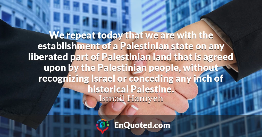 We repeat today that we are with the establishment of a Palestinian state on any liberated part of Palestinian land that is agreed upon by the Palestinian people, without recognizing Israel or conceding any inch of historical Palestine.