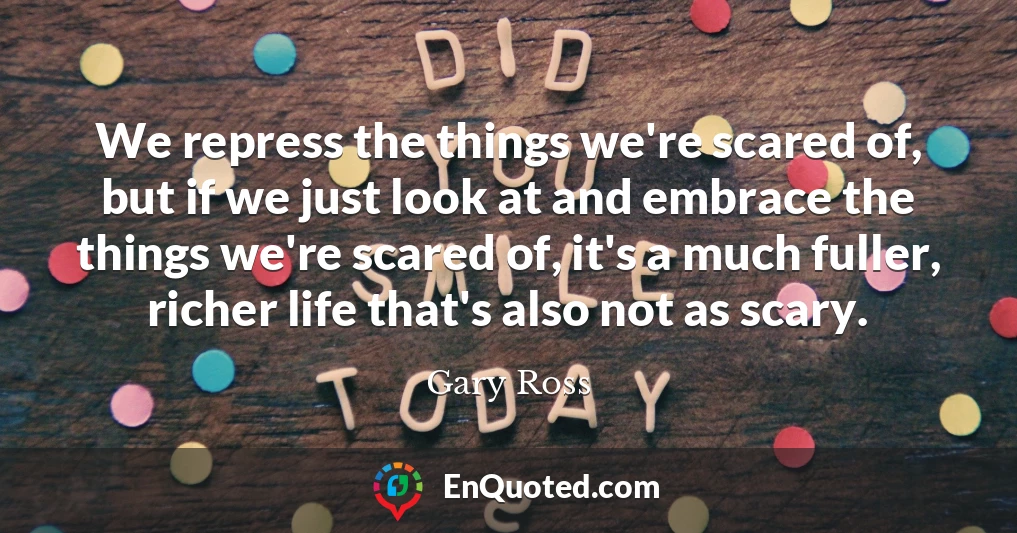 We repress the things we're scared of, but if we just look at and embrace the things we're scared of, it's a much fuller, richer life that's also not as scary.