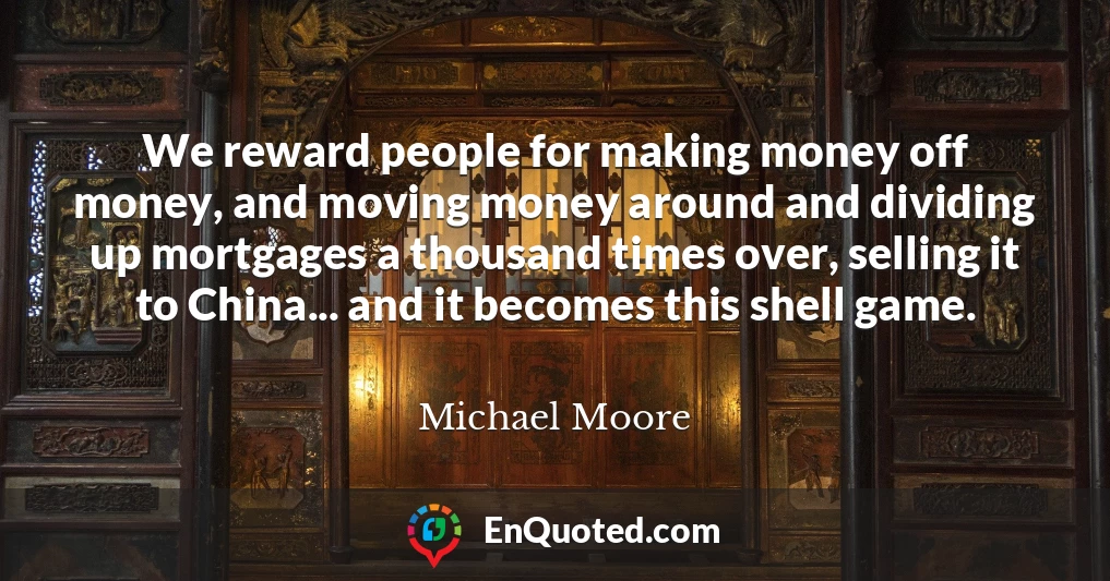 We reward people for making money off money, and moving money around and dividing up mortgages a thousand times over, selling it to China... and it becomes this shell game.