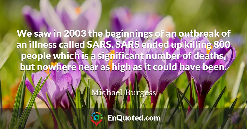 We saw in 2003 the beginnings of an outbreak of an illness called SARS. SARS ended up killing 800 people which is a significant number of deaths, but nowhere near as high as it could have been.