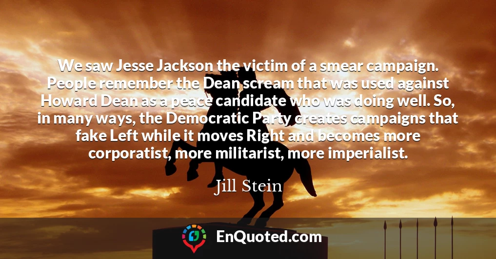 We saw Jesse Jackson the victim of a smear campaign. People remember the Dean scream that was used against Howard Dean as a peace candidate who was doing well. So, in many ways, the Democratic Party creates campaigns that fake Left while it moves Right and becomes more corporatist, more militarist, more imperialist.