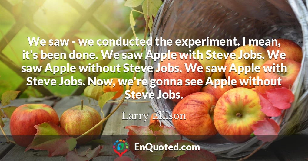 We saw - we conducted the experiment. I mean, it's been done. We saw Apple with Steve Jobs. We saw Apple without Steve Jobs. We saw Apple with Steve Jobs. Now, we're gonna see Apple without Steve Jobs.