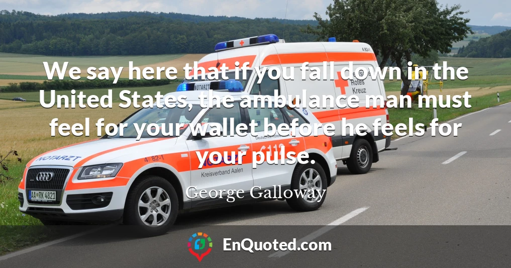 We say here that if you fall down in the United States, the ambulance man must feel for your wallet before he feels for your pulse.