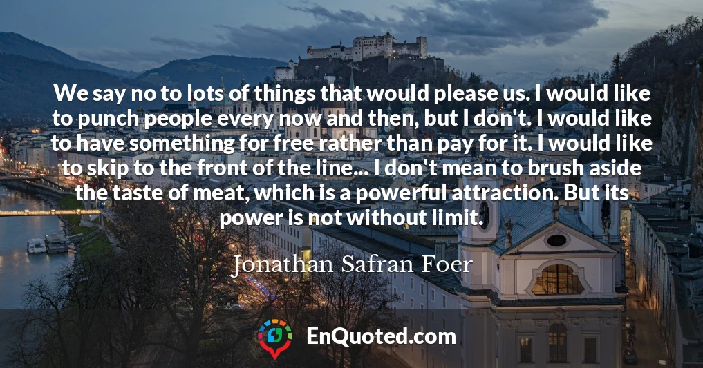We say no to lots of things that would please us. I would like to punch people every now and then, but I don't. I would like to have something for free rather than pay for it. I would like to skip to the front of the line... I don't mean to brush aside the taste of meat, which is a powerful attraction. But its power is not without limit.