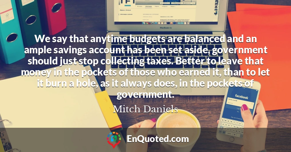 We say that anytime budgets are balanced and an ample savings account has been set aside, government should just stop collecting taxes. Better to leave that money in the pockets of those who earned it, than to let it burn a hole, as it always does, in the pockets of government.
