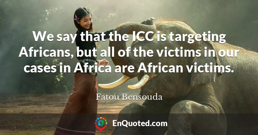 We say that the ICC is targeting Africans, but all of the victims in our cases in Africa are African victims.
