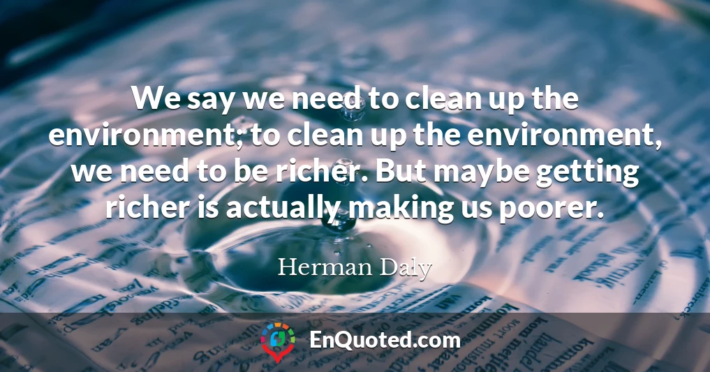 We say we need to clean up the environment; to clean up the environment, we need to be richer. But maybe getting richer is actually making us poorer.