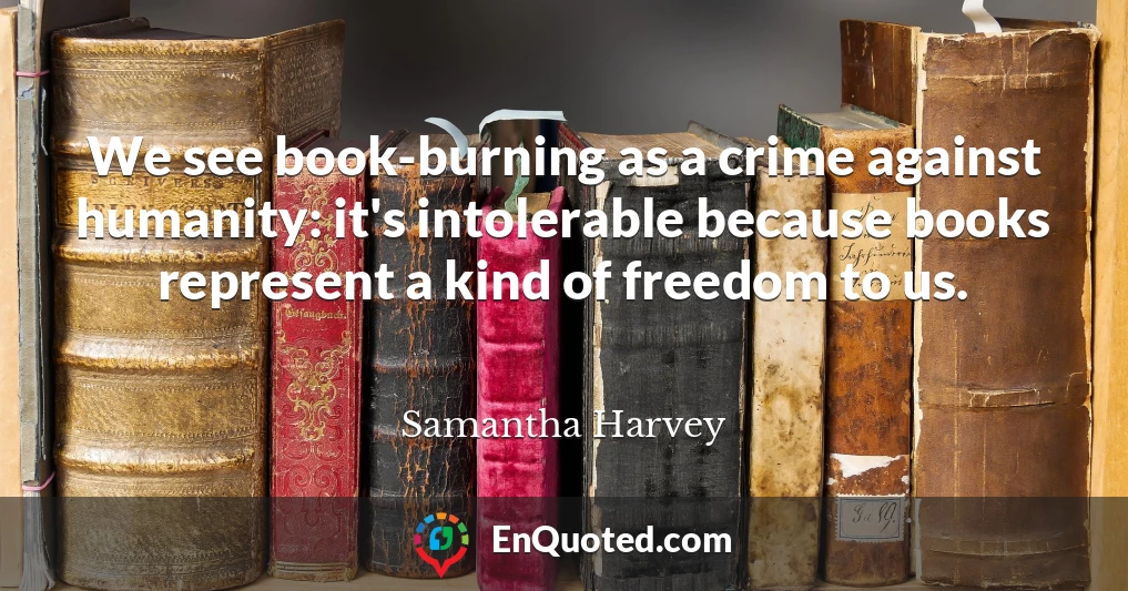 We see book-burning as a crime against humanity: it's intolerable because books represent a kind of freedom to us.