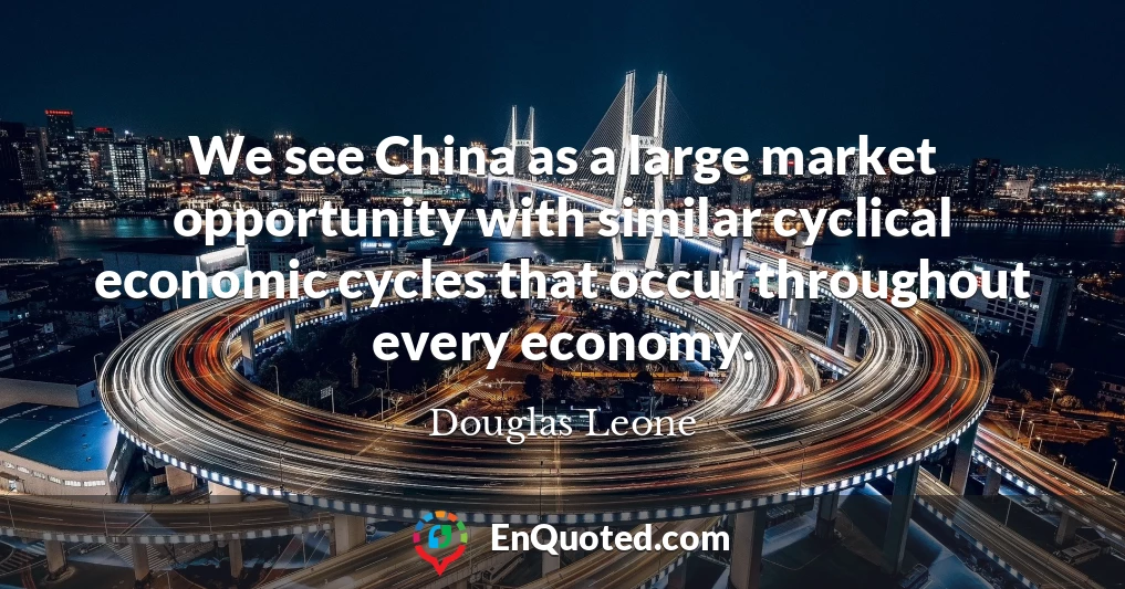We see China as a large market opportunity with similar cyclical economic cycles that occur throughout every economy.