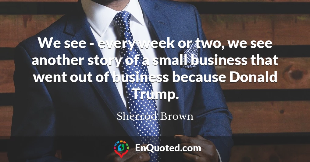 We see - every week or two, we see another story of a small business that went out of business because Donald Trump.